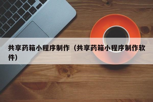 扶余共享药箱小程序制作(共享药箱小程序制作软件)